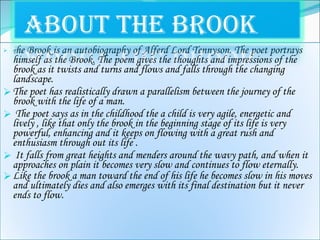 T he Brook is an autobiography of Alferd Lord Tennyson. The poet portrays himself as the Brook. The poem gives the thoughts and impressions of the brook as it twists and turns and flows and falls through the changing landscape. The poet has realistically drawn a parallelism between the journey of the brook with the life of a man. The poet says as in the childhood the a child is very agile, energetic and lively , like that only the brook in the beginning stage of its life is very powerful, enhancing and it keeps on flowing with a great rush and enthusiasm through out its life . It falls from great heights and menders around the wavy path, and when it approaches on plain it becomes very slow and continues to flow eternally.  Like the brook a man toward the end of his life he becomes slow in his moves and ultimately dies and also emerges with its final destination but it never ends to flow.  