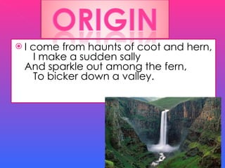 I come from haunts of coot and hern,    I make a sudden sally And sparkle out among the fern,    To bicker down a valley. 