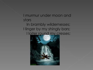 I murmur under moon and stars    In brambly wildernesses; I linger by my shingly bars;    I loiter round my cresses; 