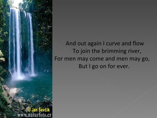 And out again I curve and flow    To join the brimming river, For men may come and men may go,     But I go on for ever.  