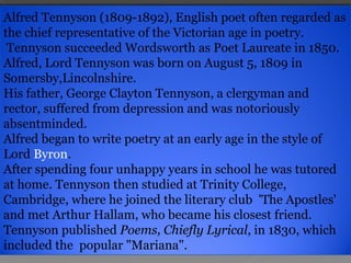 Alfred Tennyson (1809-1892), English poet often regarded as the chief representative of the Victorian age in poetry. Tennyson succeeded  Wordsworth  as Poet Laureate in 1850. Alfred, Lord Tennyson was born on August 5, 1809 in Somersby,Lincolnshire.  His father, George Clayton Tennyson, a clergyman and rector, suffered from depression and was notoriously absentminded.  Alfred began to write poetry at an early age in the style of  Lord  Byron .  After spending four unhappy years in school he was tutored at home. Tennyson then studied at Trinity College, Cambridge, where he joined the literary club  'The Apostles' and met Arthur Hallam, who became his closest friend.  Tennyson published  Poems, Chiefly Lyrical , in 1830, which included the  popular "Mariana". 