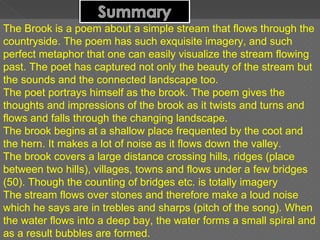 The Brook is a poem about a simple stream that flows through the countryside. The poem has such exquisite imagery, and such perfect metaphor that one can easily visualize the stream flowing past. The poet has captured not only the beauty of the stream but the sounds and the connected landscape too. The poet portrays himself as the brook. The poem gives the thoughts and impressions of the brook as it twists and turns and flows and falls through the changing landscape.  The brook begins at a shallow place frequented by the coot and the hern. It makes a lot of noise as it flows down the valley. The brook covers a large distance crossing hills, ridges (place between two hills), villages, towns and flows under a few bridges (50). Though the counting of bridges etc. is totally imagery The stream flows over stones and therefore make a loud noise which he says are in trebles and sharps (pitch of the song). When the water flows into a deep bay, the water forms a small spiral and as a result bubbles are formed. 