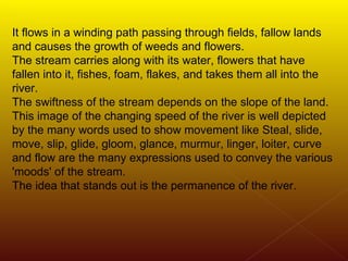 It flows in a winding path passing through fields, fallow lands and causes the growth of weeds and flowers.  The stream carries along with its water, flowers that have fallen into it, fishes, foam, flakes, and takes them all into the river. The swiftness of the stream depends on the slope of the land. This image of the changing speed of the river is well depicted by the many words used to show movement like Steal, slide, move, slip, glide, gloom, glance, murmur, linger, loiter, curve and flow are the many expressions used to convey the various 'moods' of the stream.  The idea that stands out is the permanence of the river. 