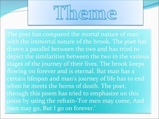 The poet has compared the mortal nature of man with the immortal nature of the brook. The poet has drawn a parallel between the two and has tried to depict the similarities between the two in the various stages of the journey of their lives. The brook keeps flowing on forever and is eternal. But man has a certain lifespan and man's journey of life has to end when he meets the horns of death. The poet, through this poem has tried to emphasize on this point by using the refrain-'For men may come, And men may go, But I go on forever.' 