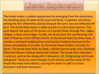 The brook makes a sudden appearance by emerging from the mountains, the dwelling place of water birds (coot and hern). It sparkles and shines among the fern (flowerless plants) because the sun's rays are reflected off by it. The brook flows down a valley quickly in a very noisy manner. The poet depicts the pace of the brook, as it quickly flows through hills, ridges, villages, a town and bridges. Finally, the brook joins the overflowing river after it flows by a farm (Philip's farm). As the brook flows by stony ways, it creates a whirlpool (eddying bay) and sounds (chatters) because of the stones and pebbles in its path. As the brook flows further, it erodes its banks. The brook then flows by fields, infertile barren lands and a foreland filled with flowers (willow-weed and mallow). The brook then meanders in and out, and carries along with it blossoms, silt, fish(grayling and trout) and gravel. There are some changes in the terrain and the water of the brook hits many hard objects, causing the water to split in various directions and foam formation.  