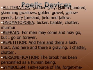 ALLITERATION :  s udden  s ally,  H alf a  h undred,  s kimming  s wallows,  g olden  g ravel,  w illow- w eeds,  f airy  f oreland,  f ield and  f allow.  ONOMATOPOIEA : bicker, babble, chatter, murmur  REFRAIN : For men may come and may go, but I go on forever.  REPETITION :  And here and there  a lusty trout,  And here and there  a grayling. I  chatter, chatter  . PERSONIFICATION : The brook has been personified as a human being. SYMBOLISM : Fish-source of life, forget-me-nots -eternal love. 