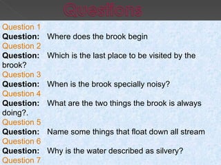 Question 1 Question:      Where does the brook begin Question 2 Question:      Which is the last place to be visited by the brook? Question 3 Question:      When is the brook specially noisy? Question 4 Question:      What are the two things the brook is always doing?. Question 5 Question:      Name some things that float down all stream Question 6 Question:      Why is the water described as silvery?   Question 7 Question:      Why is gravel said to be golden? 