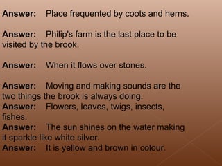 Answer:      Place frequented by coots and herns. Answer:      Philip's farm is the last place to be visited by the brook. Answer:      When it flows over stones. Answer:      Moving and making sounds are the two things the brook is always doing. Answer:      Flowers, leaves, twigs, insects, fishes. Answer:      The sun shines on the water making it sparkle like white silver. Answer:      It is yellow and brown in colour . 