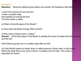 Question 8 Question:      Read the extracts given below and answer the Questions that follow I come from haunts of coot and tern, I make a sudden sally, And sparkle out among the fern, To bicker down a valley. a) What is the birth place of the Brook? b) How does the Brook emerge after its birth? c) Why does it 'bicker down a valley'? Answer:      a)The birth place of the Brook is actually the haunt of water birds like the coot and the tern. b)The Brook gushes out in a sudden sally after its birth. c) It (the Brook) seems to bicker down a valley because it flows down a hilly terrain. When the water flows over such a terrain, it creates a lot of noise. This noise is described as 'bicker'. 