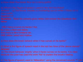 a)  How does the brook flow on a stony path? b) What is the figure of speech used in the last two lines? Answer:    a) The Brook creates a chattering sound when it flows on a stony path. Question 11 Question:     Read the extracts given below and answer the Questions that follow      With many a curve my banks I fret, By many a field and fallow, And many a fairy foreland set, With willow- weed and mallow. a) How does the brook behave when it has curves on its banks? b) What is the figure of speech need in the last two lines of the above stanza? Answer:     a) The brook behaves 'angrily' when it faces curves on its banks. It is clear because the poet has used the work 'fret' to explain the brook's feeling. b) The figure of speech used in 'Alliteration" using the consonant sounds "f" and "w". this creates a musical sound. 