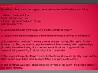 Question 12 Question:     Read the extracts given below and answer the Questions that follow  I chatter, chatter as I flow, To join the brimming river, For men may come and men may go, But I go on for ever. a) What does the poet want to say in "I chatter, chatter as I flow"? b) What are the important aspects of land which have been covered by the Brook? c) Explain the last two lines "men many come and men may go, But I go on forever". Answer:      a) The poet wants to say that the brook flows creating short repeated high pitched noises while flowing. It is a continuous rapid talk and it appears to be communicating something to all the things that it passes by. b) The important aspects of land covered by the Brook till now are the hilly range and the plains comprising Philip's farm, field and fallow as it goes on its journey. c) This constitutes a refrain. These strike the keynote of the poem - the brook's eternity and man's mortality. 