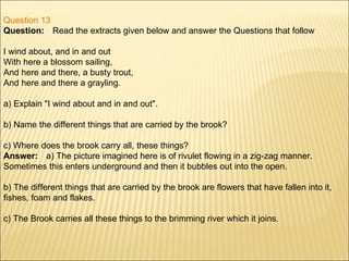 Question 13 Question:      Read the extracts given below and answer the Questions that follow  I wind about, and in and out With here a blossom sailing, And here and there, a busty trout, And here and there a grayling. a) Explain "I wind about and in and out". b) Name the different things that are carried by the brook? c) Where does the brook carry all, these things? Answer:      a) The picture imagined here is of rivulet flowing in a zig-zag manner. Sometimes this enters underground and then it bubbles out into the open. b) The different things that are carried by the brook are flowers that have fallen into it, fishes, foam and flakes. c) The Brook carries all these things to the brimming river which it joins. 