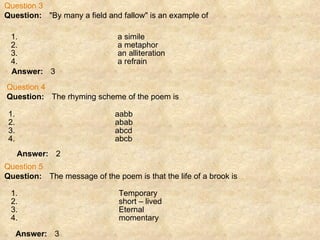 Question 3 Question:      "By many a field and fallow" is an example of Answer:      3 Question 4 Question:      The rhyming scheme of the poem is Answer:      2 Question 5 Question:      The message of the poem is that the life of a brook is Answer:      3 1. a simile 2. a metaphor 3. an alliteration 4. a refrain 1. aabb 2. abab 3. abcd 4. abcb 1. Temporary 2. short – lived 3. Eternal 4. momentary 