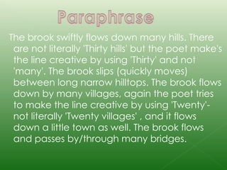 The brook swiftly flows down many hills. There are not literally 'Thirty hills' but the poet make's the line creative by using 'Thirty' and not 'many'. The brook slips (quickly moves) between long narrow hilltops. The brook flows down by many villages, again the poet tries to make the line creative by using 'Twenty'-not literally 'Twenty villages' , and it flows down a little town as well. The brook flows and passes by/through many bridges. 