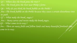Q5 :- Where does the brook joins the river ?
Ans:- The brook joins the river near Philip's farms .
Q6 :- Why do you think the brook babble on the Preble ?
Ans :-The brook babble on the Preble because they cause a certain disturbance into
its path .
Q7 :- What make the brook angry ?
Ans :- Many curves and twists make the brook angry .
Q8 :- What comes in its way ?
Ans :- There are many fields and fellow lands and many beautiful forelands that
come in its way .
 