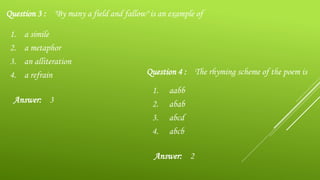 1. a simile
2. a metaphor
3. an alliteration
4. a refrain
Question 3 : "By many a field and fallow" is an example of
Answer: 3
1. aabb
2. abab
3. abcd
4. abcb
Question 4 : The rhyming scheme of the poem is
Answer: 2
 