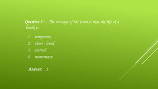 1. temporary
2. short - lived
3. eternal
4. momentary
Question 5 : The message of the poem is that the life of a
brook is
Answer: 3
 