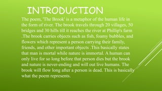 INTRODUCTION
The poem, 'The Brook' is a metaphor of the human life in
the form of river. The brook travels through 20 villages, 50
bridges and 30 hills till it reaches the river at Phillip's farm
.The brook carries objects such as fish, foamy bubbles, and
flowers which represent a person carrying their family,
friends, and other important objects .This basically states
that man is mortal while nature is immortal. A human can
only live for so long before that person dies but the brook
and nature is never-ending and will out live humans. The
brook will flow long after a person is dead. This is basically
what the poem represents.
 