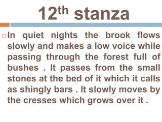 12th stanza
 In quiet nights the brook flows
slowly and makes a low voice while
passing through the forest full of
bushes . It passes from the small
stones at the bed of it which it calls
as shingly bars . It slowly moves by
the cresses which grows over it .
 