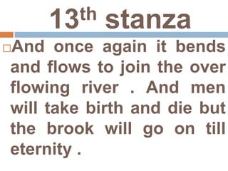 13th stanza
And once again it bends
and flows to join the over
flowing river . And men
will take birth and die but
the brook will go on till
eternity .
 