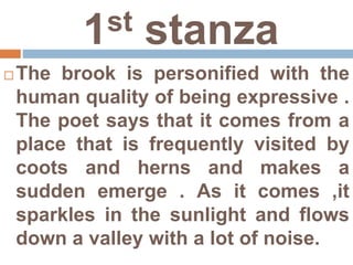1st stanza
 The brook is personified with the
human quality of being expressive .
The poet says that it comes from a
place that is frequently visited by
coots and herns and makes a
sudden emerge . As it comes ,it
sparkles in the sunlight and flows
down a valley with a lot of noise.
 