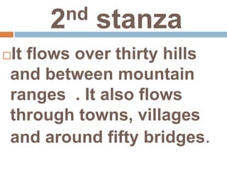 2nd stanza
It flows over thirty hills
and between mountain
ranges . It also flows
through towns, villages
and around fifty bridges.
 