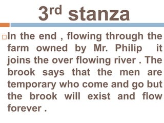 3rd stanza
In the end , flowing through the
farm owned by Mr. Philip it
joins the over flowing river . The
brook says that the men are
temporary who come and go but
the brook will exist and flow
forever .
 