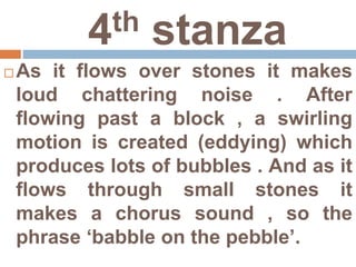 4th stanza
 As it flows over stones it makes
loud chattering noise . After
flowing past a block , a swirling
motion is created (eddying) which
produces lots of bubbles . And as it
flows through small stones it
makes a chorus sound , so the
phrase ‘babble on the pebble’.
 