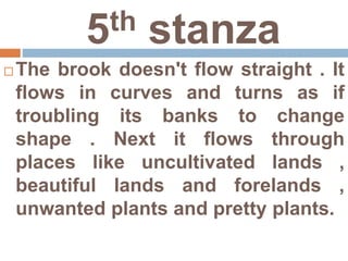 5th stanza
 The brook doesn't flow straight . It
flows in curves and turns as if
troubling its banks to change
shape . Next it flows through
places like uncultivated lands ,
beautiful lands and forelands ,
unwanted plants and pretty plants.
 