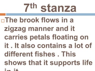 7th stanza
The brook flows in a
zigzag manner and it
carries petals floating on
it . It also contains a lot of
different fishes . This
shows that it supports life
 