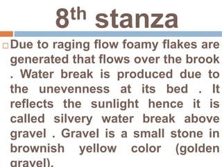 8th stanza
 Due to raging flow foamy flakes are
generated that flows over the brook
. Water break is produced due to
the unevenness at its bed . It
reflects the sunlight hence it is
called silvery water break above
gravel . Gravel is a small stone in
brownish yellow color (golden
 