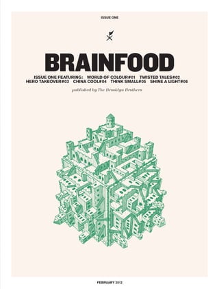 ISSUE ONE




      BRAINFOOD
   ISSUE ONE FEATURING: WORLD OF COLOUR#01 TWISTED TALES#02
HERO TAKEOVER#03 CHINA COOL#04 THINK SMALL#05 SHINE A LIGHT#06

                 published by The Brooklyn Brothers




                             FEBRUARY 2012
 