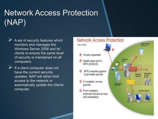 Network Access Protection
(NAP)

    A set of security features which
     monitors and manages the
     Windows Server 2008 and its’
     clients to ensure the same level
     of security is maintained on all
     computers.
    If a client computer does not
     have the current security
     updates, NAP will either limit
     access to the network or
     automatically update the clients’
     computer.
 