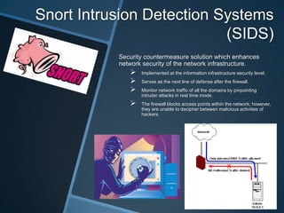 Snort Intrusion Detection Systems
                           (SIDS)
           Security countermeasure solution which enhances
           network security of the network infrastructure.
                 Implemented at the information infrastructure security level.
                 Serves as the next line of defense after the firewall.
                 Monitor network traffic of all the domains by pinpointing
                  intruder attacks in real time mode.
                 The firewall blocks access points within the network; however,
                  they are unable to decipher between malicious activities of
                  hackers.
 