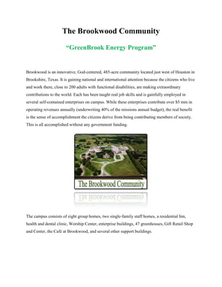 The Brookwood Community
“GreenBrook Energy Program”

Brookwood is an innovative, God-centered, 485-acre community located just west of Houston in
Brookshire, Texas. It is gaining national and international attention because the citizens who live
and work there, close to 200 adults with functional disabilities, are making extraordinary
contributions to the world. Each has been taught real job skills and is gainfully employed in
several self-contained enterprises on campus. While these enterprises contribute over $5 mm in
operating revenues annually (underwriting 40% of the missions annual budget), the real benefit
is the sense of accomplishment the citizens derive from being contributing members of society.
This is all accomplished without any government funding.

The campus consists of eight group homes, two single-family staff homes, a residential Inn,
health and dental clinic, Worship Center, enterprise buildings, 47 greenhouses, Gift Retail Shop
and Center, the Café at Brookwood, and several other support buildings.

 