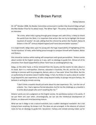 1




                               The Brown Parrot
                                                                               -   Pankaj Saksena

On 14th October 2008, the Booker Committee announced in London that Aravind Adiga will get
the Man Booker Prize for his debut novel, ‘The White Tiger’. The writer, Aravind Adiga claims in
an interview:

       “At a time, when India is going through great changes and ,with China, is likely to inherit
       the world from the West, it is important that writers like me try to highlight the brutal
       injustices of society”, he said, adding that the criticism by writers like Flaubert, Balzac &
       Dickens in the 19th century helped England and France become better societies.1

In a single breath, Adiga takes upon his young self, the huge responsibility of highlighting all the
‘brutal injustices’ of India, while feeling proud enough to compare himself with Flaubert, Balzac
and Dickens.

One should be cautious while making self-comparisons with great personalities. Dickens wrote
about London & the English society as it was, with no ideology to guide him. Almost all of his
characters from David Copperfield to Oliver Twist have an autobiographical ring.

Adiga, on the other hand, is thrice removed from the society and the events he talks about in
his book. Born in a metropolitan, Chennai, educated in Australia, the UK, and the US, he has
nothing in common with his protagonist, Balram, who is a ‘low-caste’ driver from Bihar. But the
un-authenticity of narration doesn’t bother Adiga. In fact, he thinks it is quite a duty of a writer
to go beyond his own experience; to take a leap beyond reality; to plunge into pure fantasy. He
believes in writing by remote-sensing.

       “I don’t think a novelist should just write about his own experience. Yes, I am the son of
       a doctor. Yes, I had a rigorous formal education, but for me the challenge as a novelist is
       to write about people who aren’t anything like me.”2

Dickens’ works are not a judgment on the English society. His worldview evolves in his works. If
we put them one over other, chronologically, we can see the intellectual development of
Dickens, an observant mind becoming mature.

What we see in Adiga is not a natural evolution, but a sudden ideological revelation. He is not
trying to learn anything. He knows it all. The ideas are pre-arranged. In the absence of cultural
roots he has an ideology to guide him. Secularism. Fantasy and remote-sensing makes up for
 