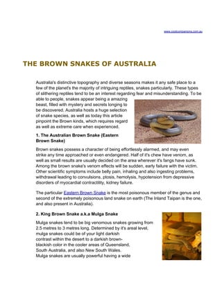 www.coolcompanions.com.au




THE BROWN SNAKES OF AUSTRALIA

  Australia's distinctive topography and diverse seasons makes it any safe place to a
  few of the planet's the majority of intriguing reptiles, snakes particularly. These types
  of slithering reptiles tend to be an interest regarding fear and misunderstanding. To be
  able to people, snakes appear being a amazing
  beast, filled with mystery and secrets longing to
  be discovered. Australia hosts a huge selection
  of snake species, as well as today this article
  pinpoint the Brown kinds, which requires regard
  as well as extreme care when experienced.
  1. The Australian Brown Snake (Eastern
  Brown Snake)
  Brown snakes possess a character of being effortlessly alarmed, and may even
  strike any time approached or even endangered. Half of it's chew have venom, as
  well as small results are usually decided on the area wherever it's fangs have sunk.
  Among the brown snake's venom effects will be sudden, early failure with the victim.
  Other scientific symptoms include belly pain, inhaling and also ingesting problems,
  withdrawal leading to convulsions, ptosis, hemolysis, hypotension from depressive
  disorders of myocardial contractility, kidney failure.

  The particular Eastern Brown Snake is the most poisonous member of the genus and
  second of the extremely poisonous land snake on earth (The Inland Taipan is the one,
  and also present in Australia).

  2. King Brown Snake a.k.a Mulga Snake
  Mulga snakes tend to be big venomous snakes growing from
  2.5 metres to 3 metres long. Determined by it's areal level,
  mulga snakes could be of your light darkish
  contrast within the desert to a darkish brown-
  blackish color in the cooler areas of Queensland,
  South Australia, and also New South Wales.
  Mulga snakes are usually powerful having a wide
 