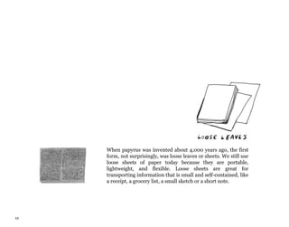 12
When papyrus was invented about 4,000 years ago, the first
form, not surprisingly, was loose leaves or sheets. We still use
loose sheets of paper today because they are portable,
lightweight, and flexible. Loose sheets are great for
transporting information that is small and self-contained, like
a receipt, a grocery list, a small sketch or a short note.
 