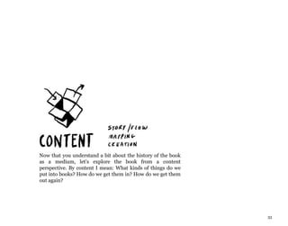 33
Now that you understand a bit about the history of the book
as a medium, let’s explore the book from a content
perspective. By content I mean: What kinds of things do we
put into books? How do we get them in? How do we get them
out again?
 