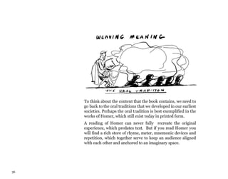 36
To think about the content that the book contains, we need to
go back to the oral traditions that we developed in our earliest
societies. Perhaps the oral tradition is best exemplified in the
works of Homer, which still exist today in printed form.
A reading of Homer can never fully recreate the original
experience, which predates text. But if you read Homer you
will find a rich store of rhyme, meter, mnemonic devices and
repetition, which together serve to keep an audience aligned
with each other and anchored to an imaginary space.
 
