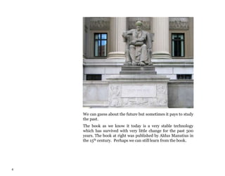 4
We can guess about the future but sometimes it pays to study
the past.
The book as we know it today is a very stable technology
which has survived with very little change for the past 500
years. The book at right was published by Aldus Manutius in
the 15th century. Perhaps we can still learn from the book.
 