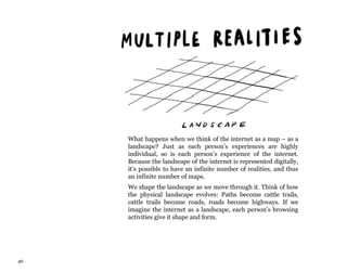 46
What happens when we think of the internet as a map – as a
landscape? Just as each person’s experiences are highly
individual, so is each person’s experience of the internet.
Because the landscape of the internet is represented digitally,
it’s possible to have an infinite number of realities, and thus
an infinite number of maps.
We shape the landscape as we move through it. Think of how
the physical landscape evolves: Paths become cattle trails,
cattle trails become roads, roads become highways. If we
imagine the internet as a landscape, each person’s browsing
activities give it shape and form.
 
