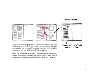 51
Imagine a browser page that’s interleaved. Every web page
connected to a blank page that’s your notebook. Imagine
content that can be clipped, dragged, arranged and annotated
as easily as you can do it with scissors and paper.
With the advent of tablet PCs , pen computing and touch-
screen interactive surfaces, we should see a new age of
interaction that’s fast, easy and intuitive. Will we? I hope so.
 