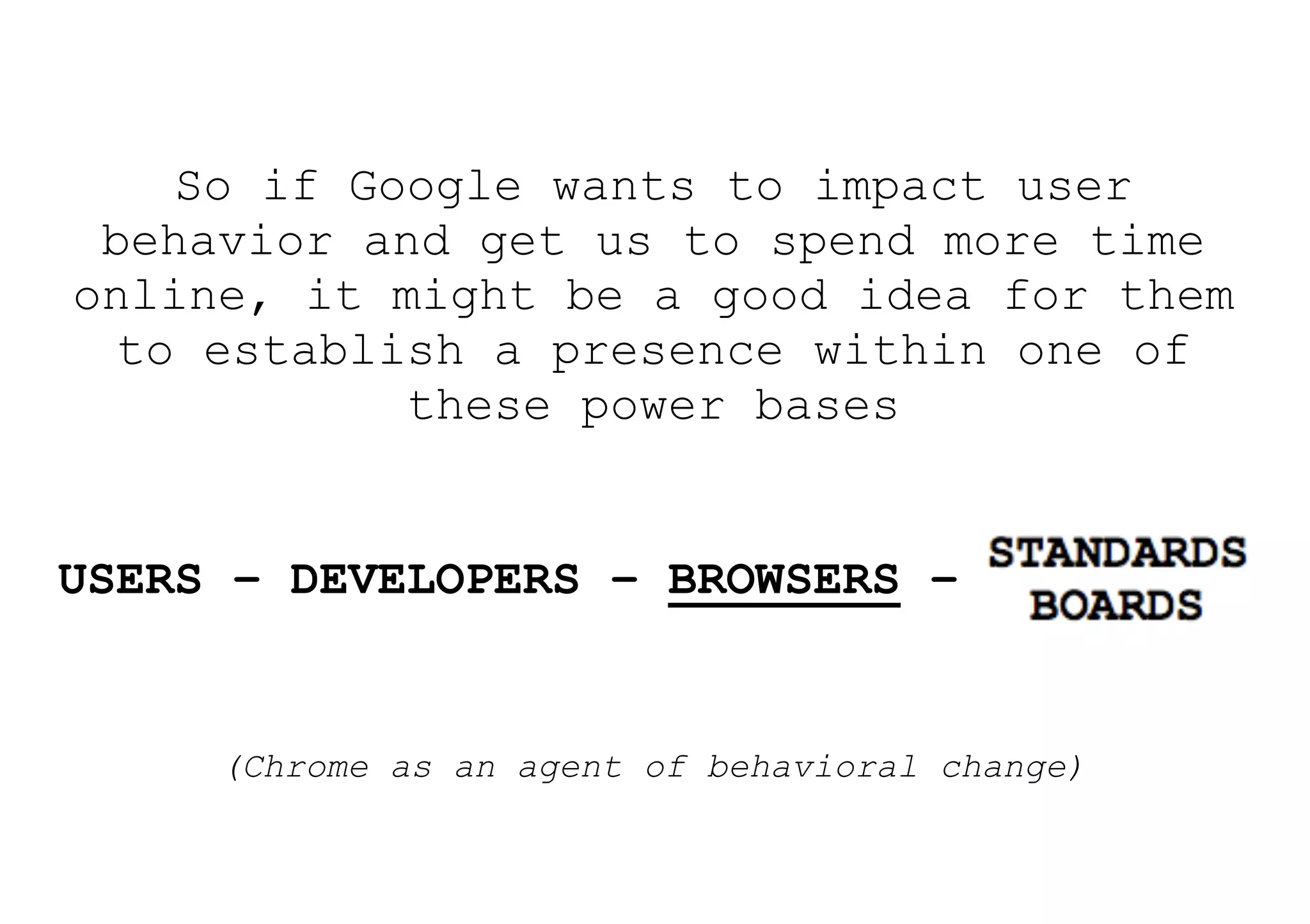 So if Google wants to impact user
 behavior and get us to spend more time
online, it might be a good idea for them
  to establish a presence within one of
            these power bases


USERS – DEVELOPERS – BROWSERS – STANDARDS


     (Chrome as an agent of behavioral change)
 