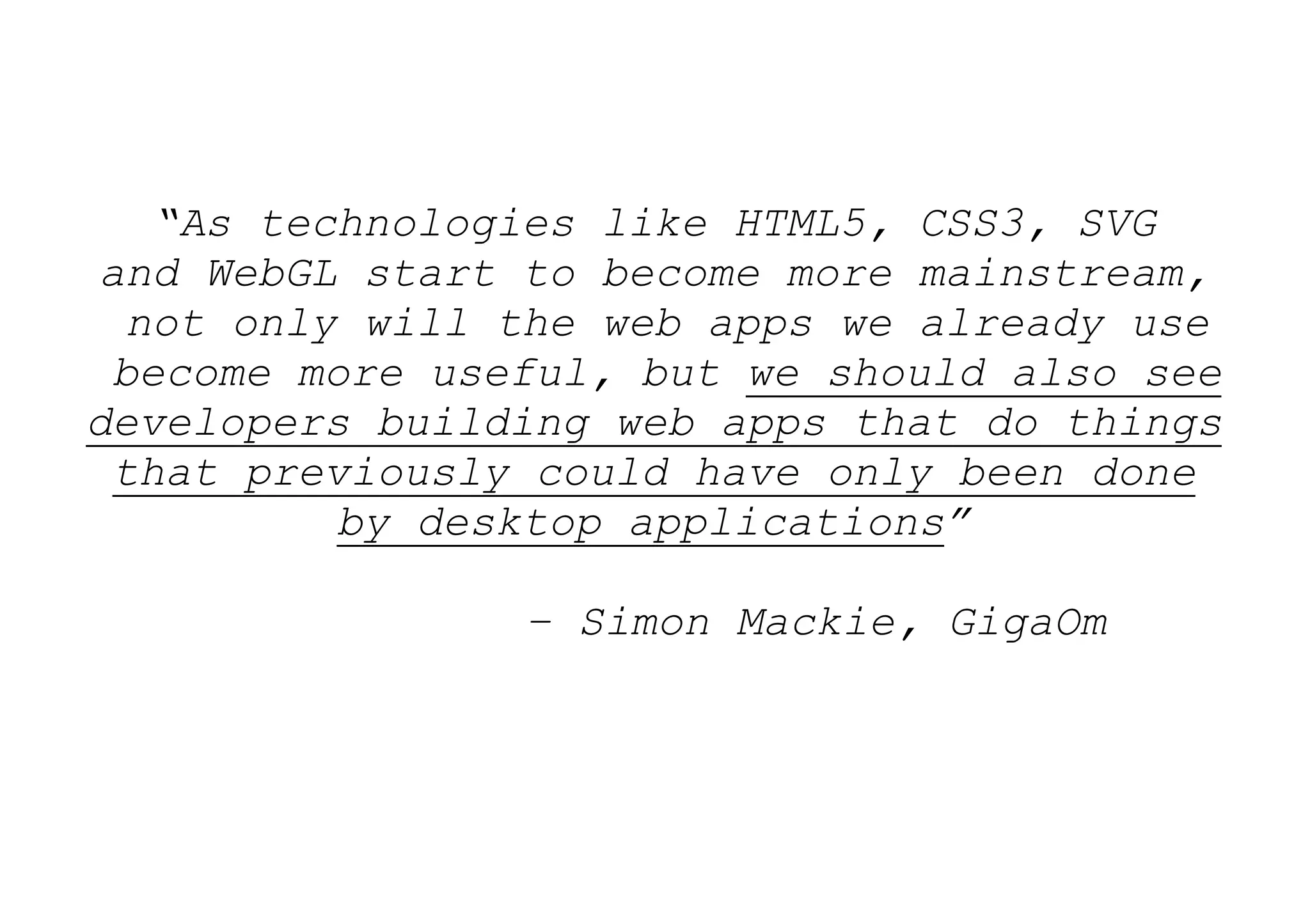 “As technologies like HTML5, CSS3, SVG
and WebGL start to become more mainstream,
  not only will the web apps we already use
 become more useful, but we should also see
developers building web apps that do things
 that previously could have only been done
          by desktop applications”

                – Simon Mackie, GigaOm
 