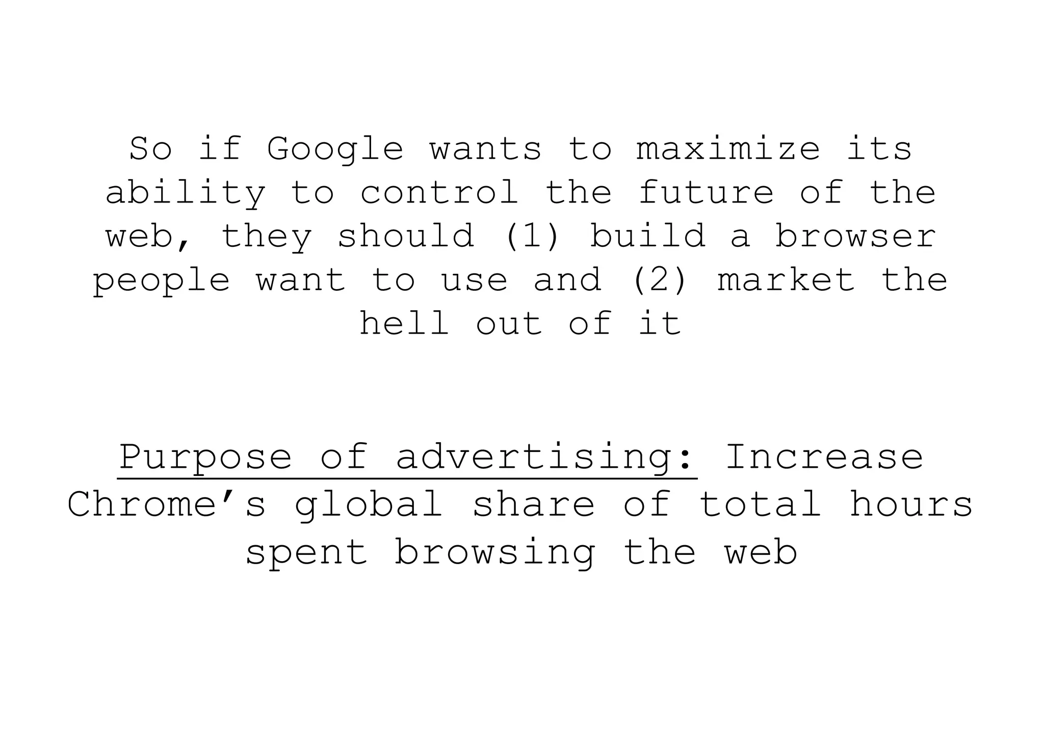 So if Google wants to maximize its
  ability to control the future of the
  web, they should (1) build a browser
 people want to use and (2) market the
             hell out of it


  Purpose of advertising: Increase
Chrome’s global share of total hours
       spent browsing the web
 
