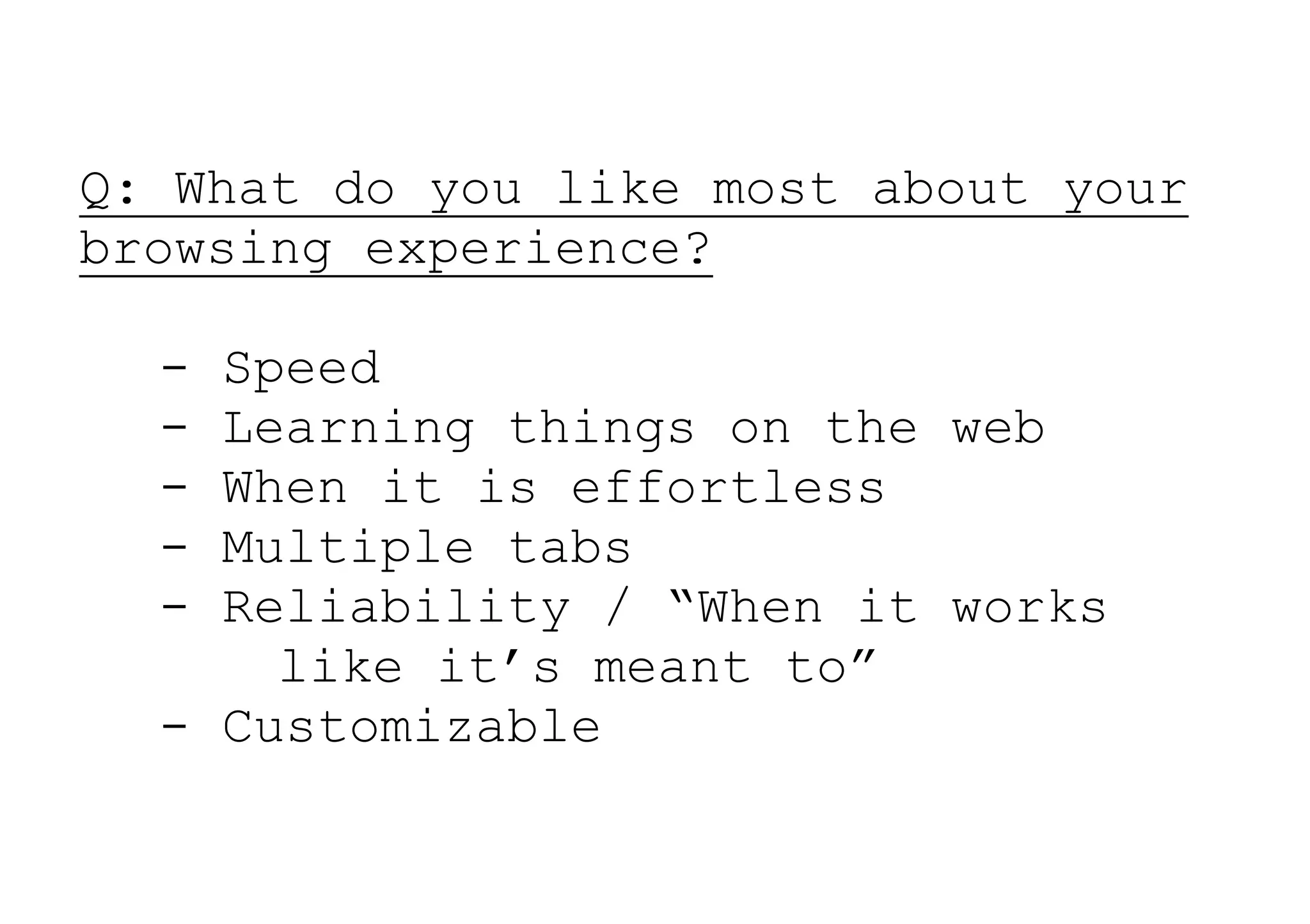 Q: What do you like most about your
browsing experience?

  - Speed
  - Learning things on the web
  - When it is effortless
  - Multiple tabs
  - Reliability / “When it works
      like it’s meant to”
  - Customizable
 