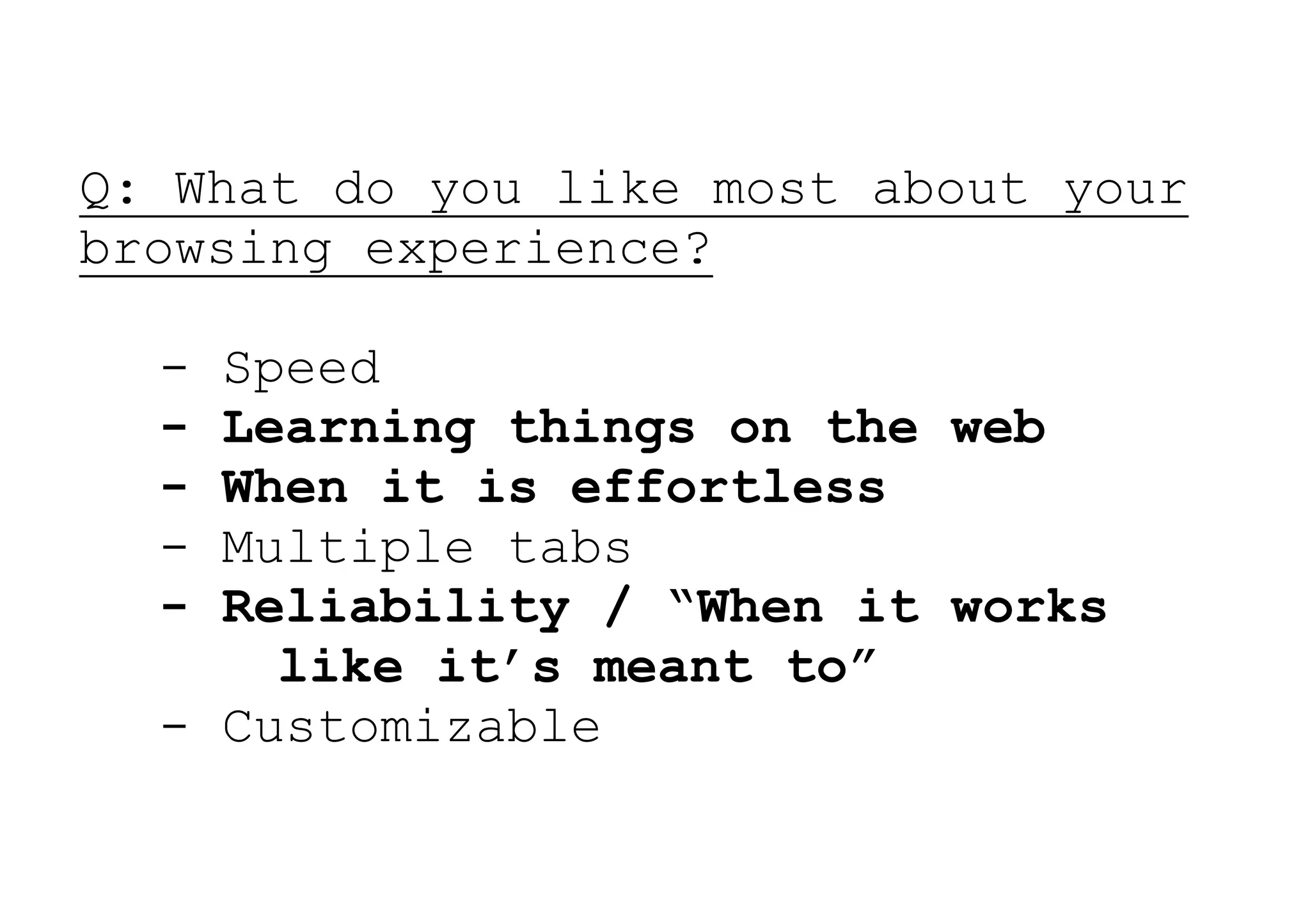 Q: What do you like most about your
browsing experience?

  - Speed
  - Learning things on the web
  - When it is effortless
  - Multiple tabs
  - Reliability / “When it works
      like it’s meant to”
  - Customizable
 