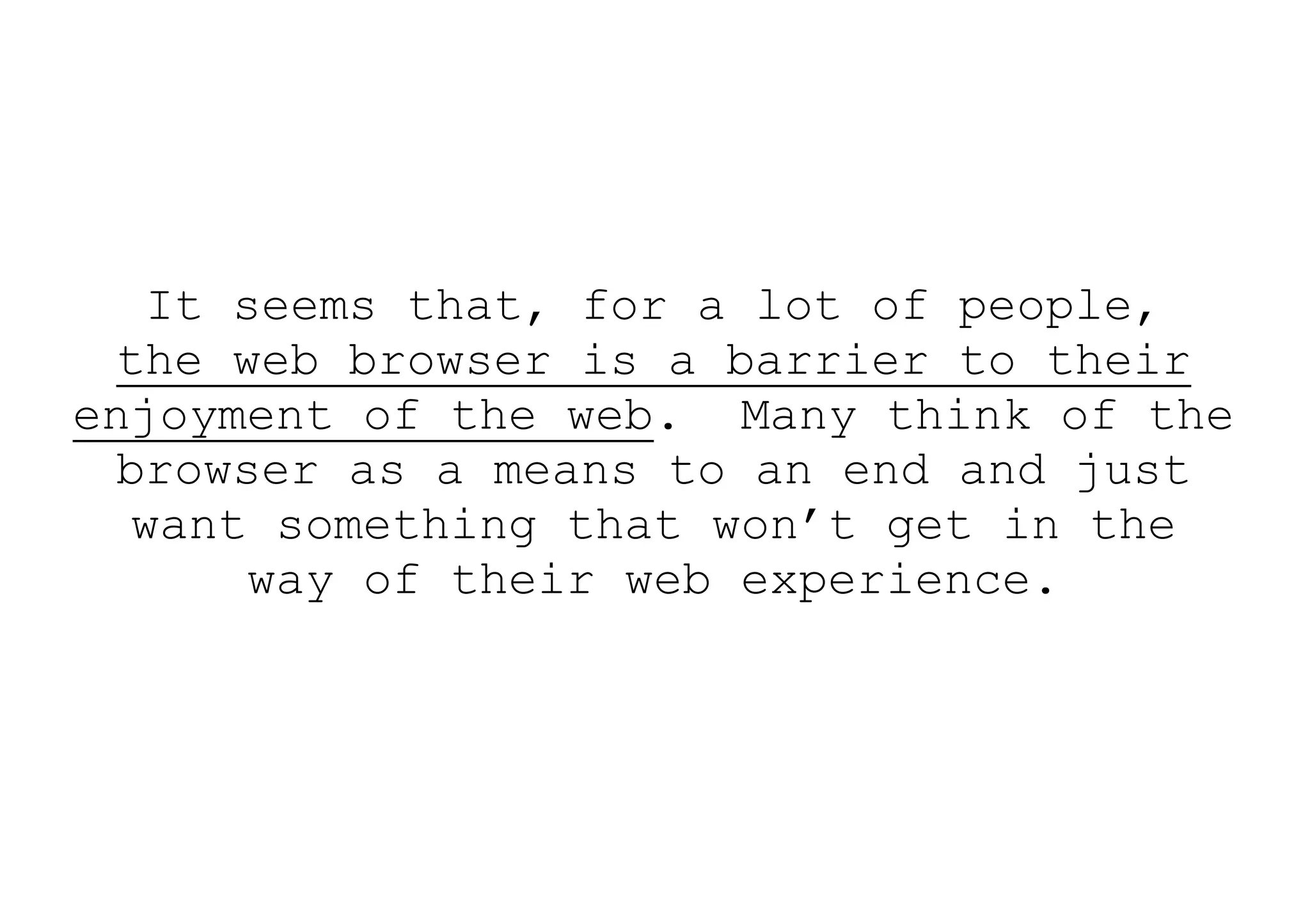It seems that, for a lot of people,
  the web browser is a barrier to their
enjoyment of the web. Many think of the
  browser as a means to an end and just
   want something that won’t get in the
        way of their web experience.
 