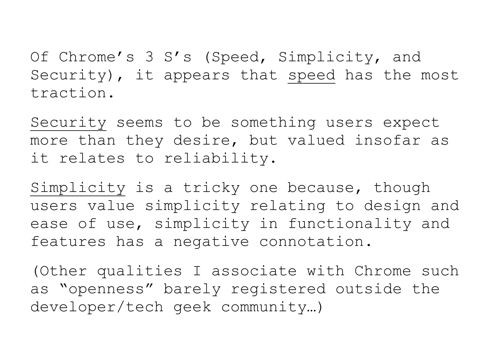 Of Chrome’s 3 S’s (Speed, Simplicity, and
Security), it appears that speed has the most
traction.
Security seems to be something users expect
more than they desire, but valued insofar as
it relates to reliability.
Simplicity is a tricky one because, though
users value simplicity relating to design and
ease of use, simplicity in functionality and
features has a negative connotation.
(Other qualities I associate with Chrome such
as “openness” barely registered outside the
developer/tech geek community…)
 
